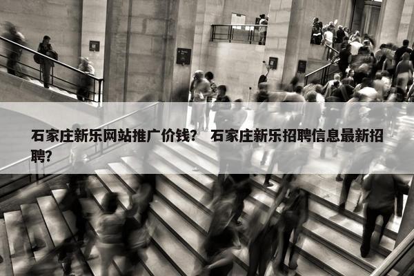 石家庄新乐网站推广价钱？ 石家庄新乐招聘信息最新招聘？