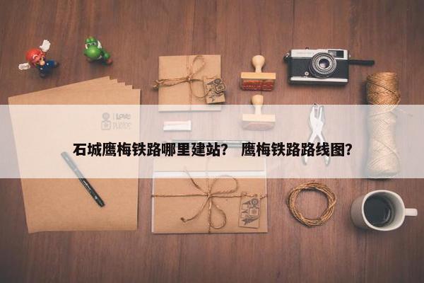 石城鹰梅铁路哪里建站？ 鹰梅铁路路线图？