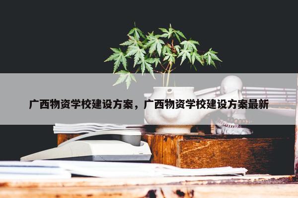 广西物资学校建设方案，广西物资学校建设方案最新