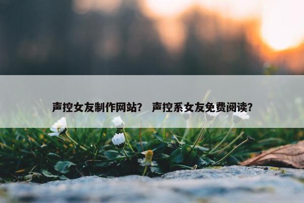 声控女友制作网站？ 声控系女友免费阅读？