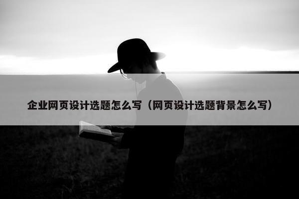 企业网页设计选题怎么写（网页设计选题背景怎么写）