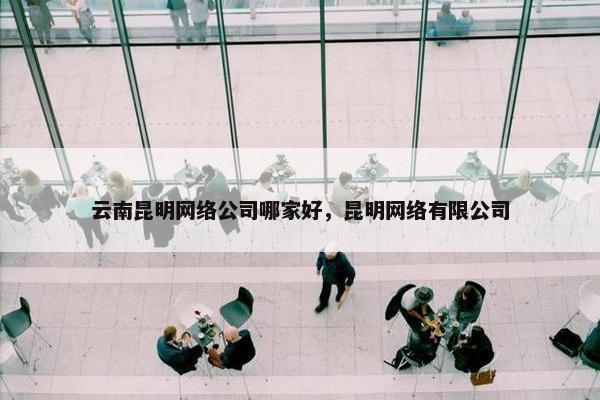 云南昆明网络公司哪家好，昆明网络有限公司
