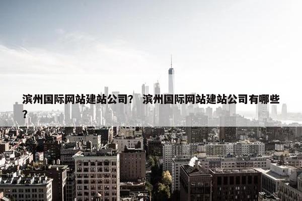 滨州国际网站建站公司？ 滨州国际网站建站公司有哪些？