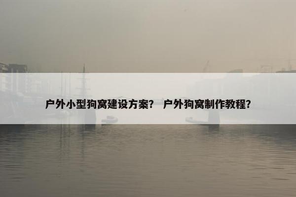 户外小型狗窝建设方案？ 户外狗窝制作教程？