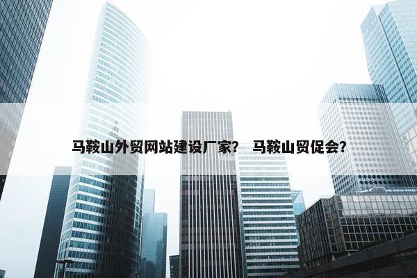 马鞍山外贸网站建设厂家？ 马鞍山贸促会？