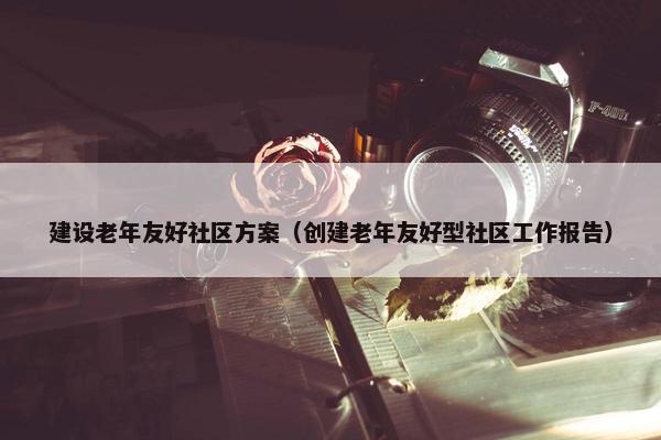 建设老年友好社区方案（创建老年友好型社区工作报告）