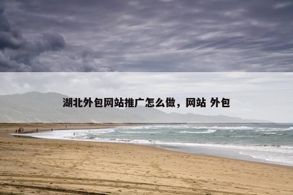 湖北外包网站推广怎么做，网站 外包