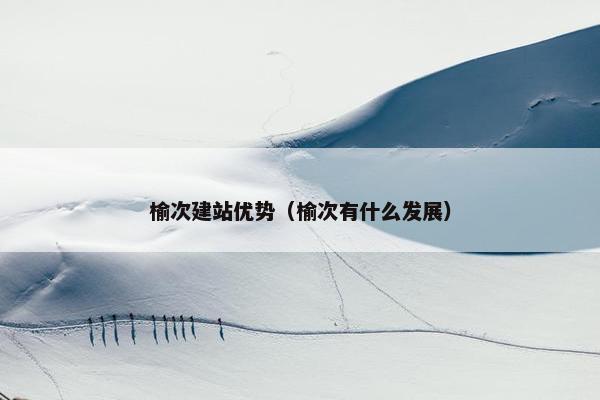 榆次建站优势（榆次有什么发展）