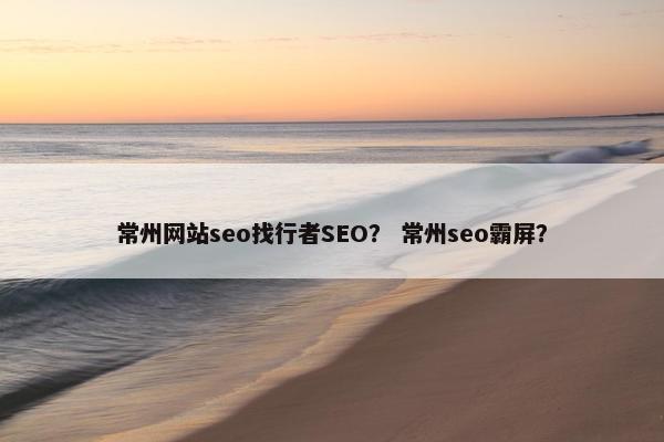 常州网站seo找行者SEO？ 常州seo霸屏？