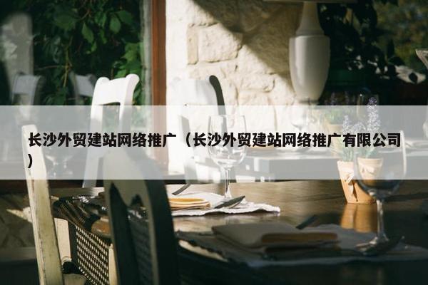 长沙外贸建站网络推广（长沙外贸建站网络推广有限公司）