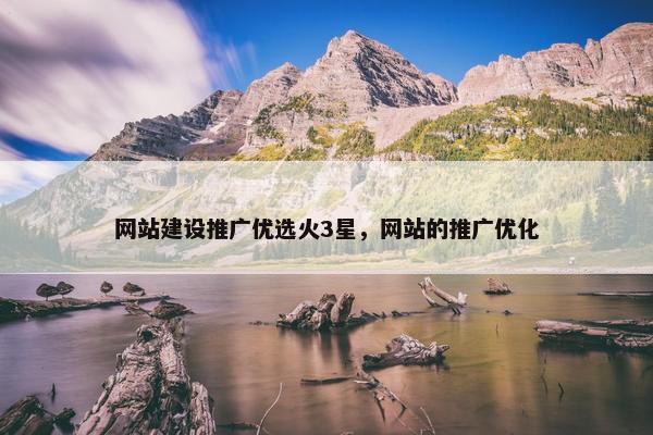 网站建设推广优选火3星，网站的推广优化