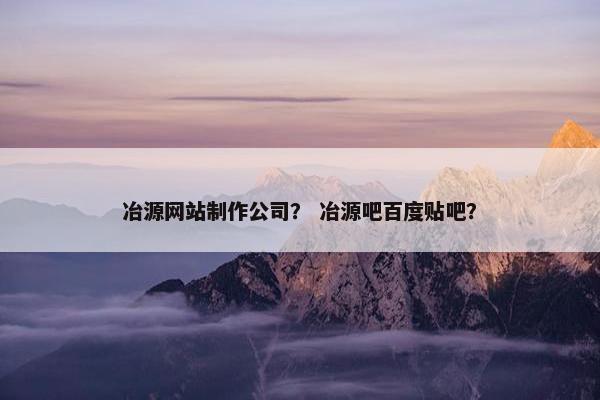 冶源网站制作公司？ 冶源吧百度贴吧？