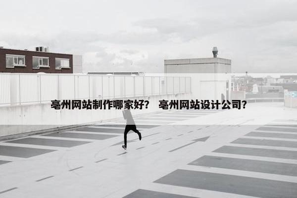 亳州网站制作哪家好？ 亳州网站设计公司？