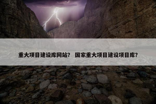 重大项目建设库网站？ 国家重大项目建设项目库？