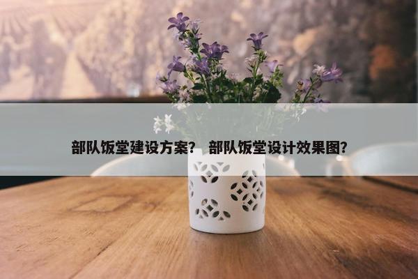 部队饭堂建设方案？ 部队饭堂设计效果图？