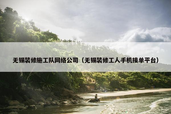 无锡装修施工队网络公司（无锡装修工人手机接单平台）