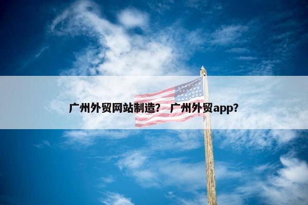 广州外贸网站制造？ 广州外贸app？