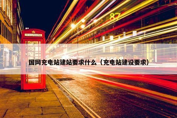 国网充电站建站要求什么（充电站建设要求）