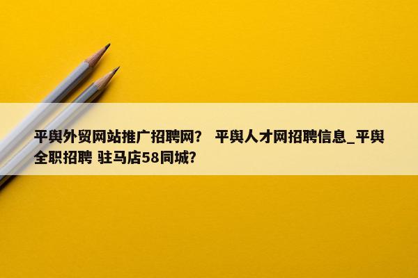 平舆外贸网站推广招聘网？ 平舆人才网招聘信息_平舆全职招聘 驻马店58同城？