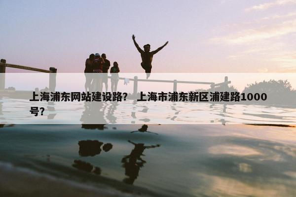 上海浦东网站建设路？ 上海市浦东新区浦建路1000号？
