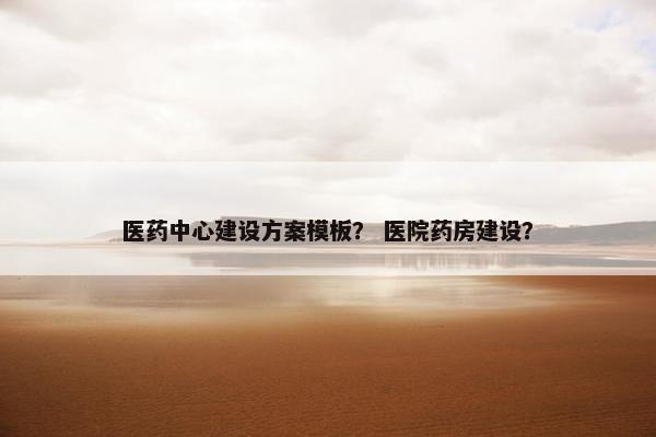 医药中心建设方案模板？ 医院药房建设？