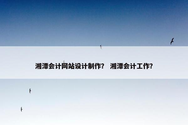 湘潭会计网站设计制作？ 湘潭会计工作？