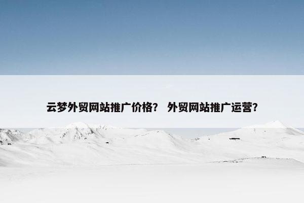 云梦外贸网站推广价格？ 外贸网站推广运营？