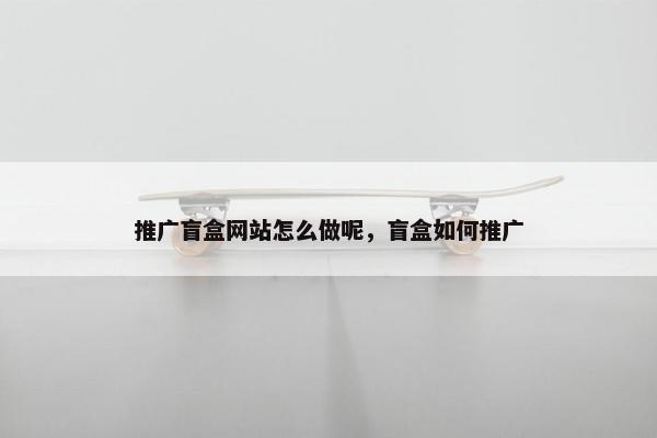 推广盲盒网站怎么做呢，盲盒如何推广