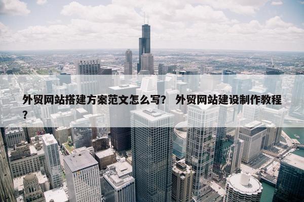 外贸网站搭建方案范文怎么写？ 外贸网站建设制作教程？