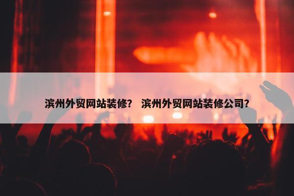 滨州外贸网站装修？ 滨州外贸网站装修公司？