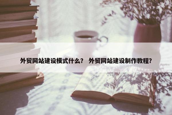 外贸网站建设模式什么？ 外贸网站建设制作教程？