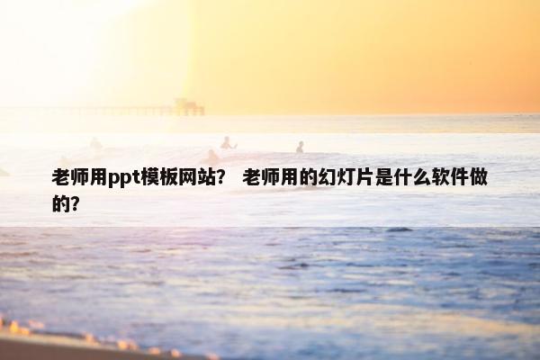 老师用ppt模板网站？ 老师用的幻灯片是什么软件做的？