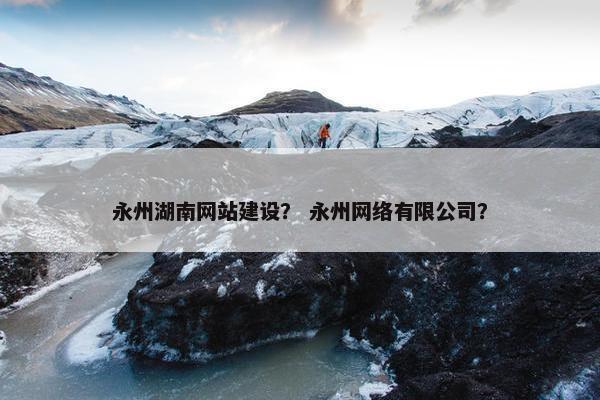 永州湖南网站建设？ 永州网络有限公司？