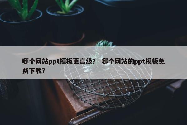 哪个网站ppt模板更高级？ 哪个网站的ppt模板免费下载？