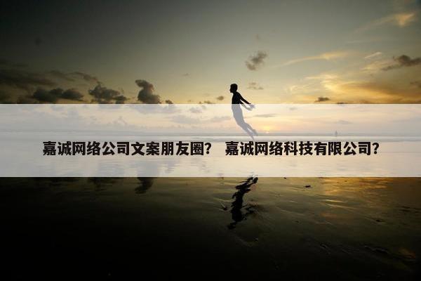 嘉诚网络公司文案朋友圈？ 嘉诚网络科技有限公司？
