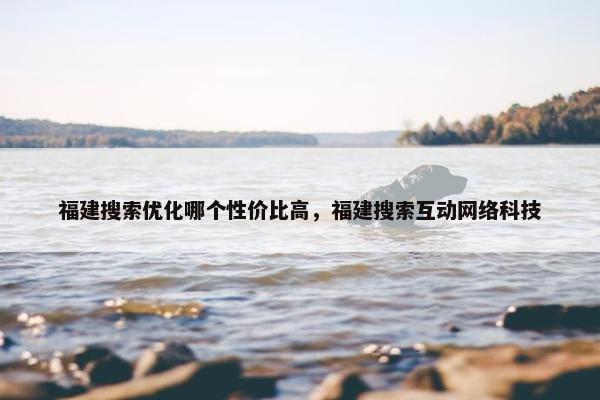 福建搜索优化哪个性价比高，福建搜索互动网络科技