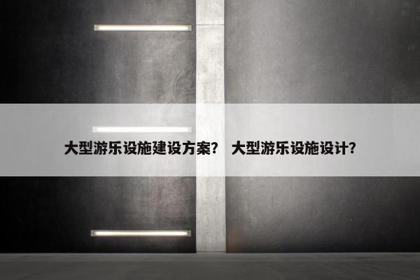 大型游乐设施建设方案？ 大型游乐设施设计？