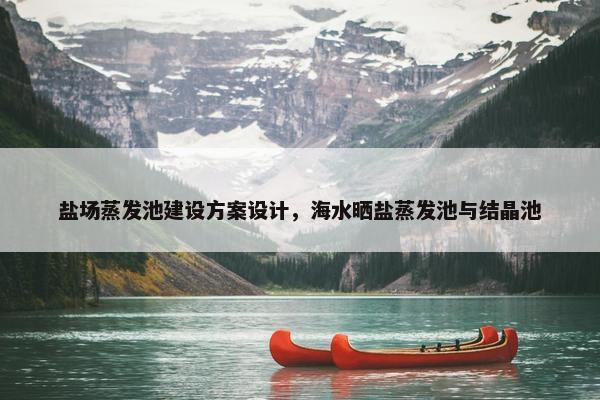 盐场蒸发池建设方案设计，海水晒盐蒸发池与结晶池