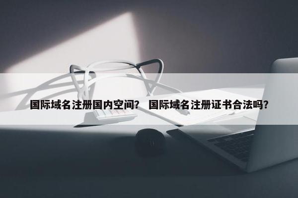 国际域名注册国内空间？ 国际域名注册证书合法吗？