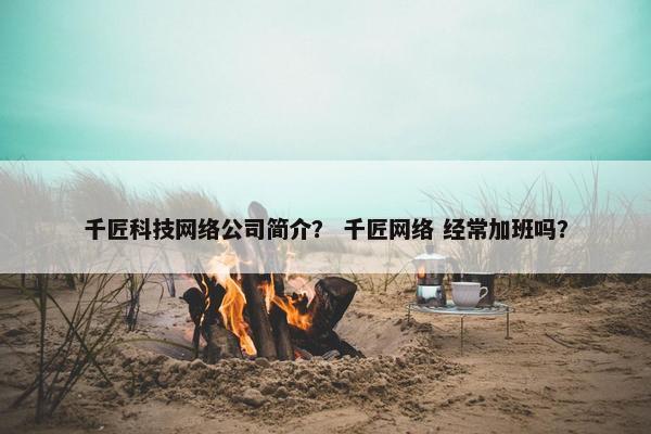 千匠科技网络公司简介？ 千匠网络 经常加班吗？