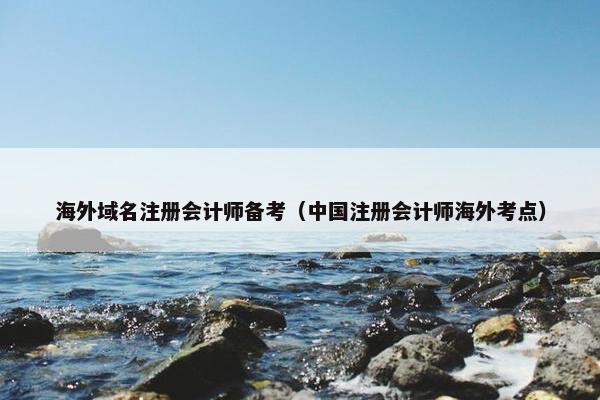 海外域名注册会计师备考（中国注册会计师海外考点）
