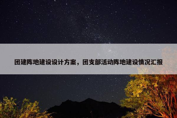 团建阵地建设设计方案，团支部活动阵地建设情况汇报
