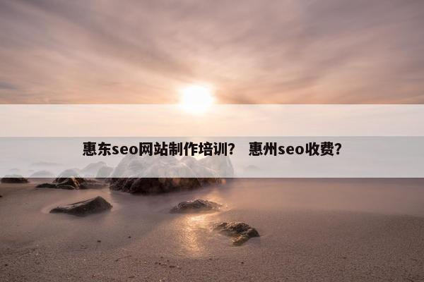 惠东seo网站制作培训？ 惠州seo收费？
