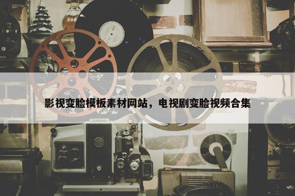 影视变脸模板素材网站，电视剧变脸视频合集
