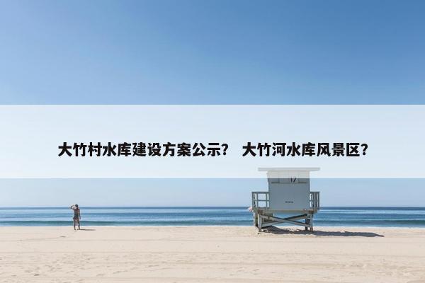 大竹村水库建设方案公示？ 大竹河水库风景区？