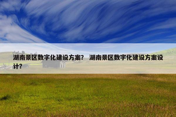 湖南景区数字化建设方案？ 湖南景区数字化建设方案设计？