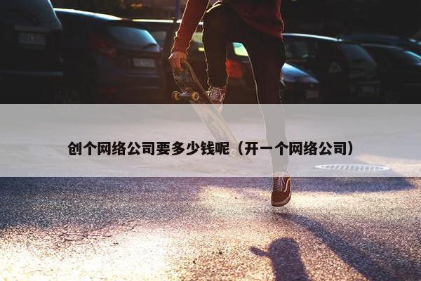 创个网络公司要多少钱呢（开一个网络公司）