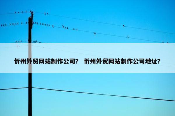 忻州外贸网站制作公司？ 忻州外贸网站制作公司地址？