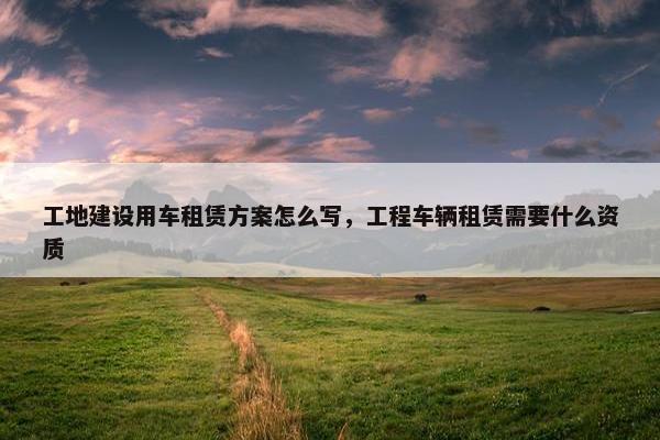 工地建设用车租赁方案怎么写，工程车辆租赁需要什么资质