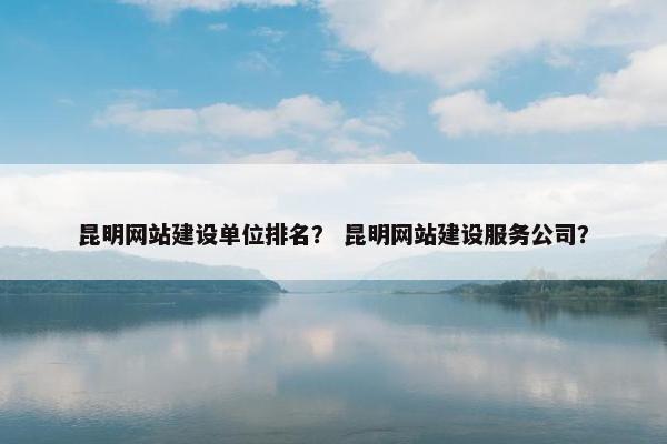 昆明网站建设单位排名？ 昆明网站建设服务公司？